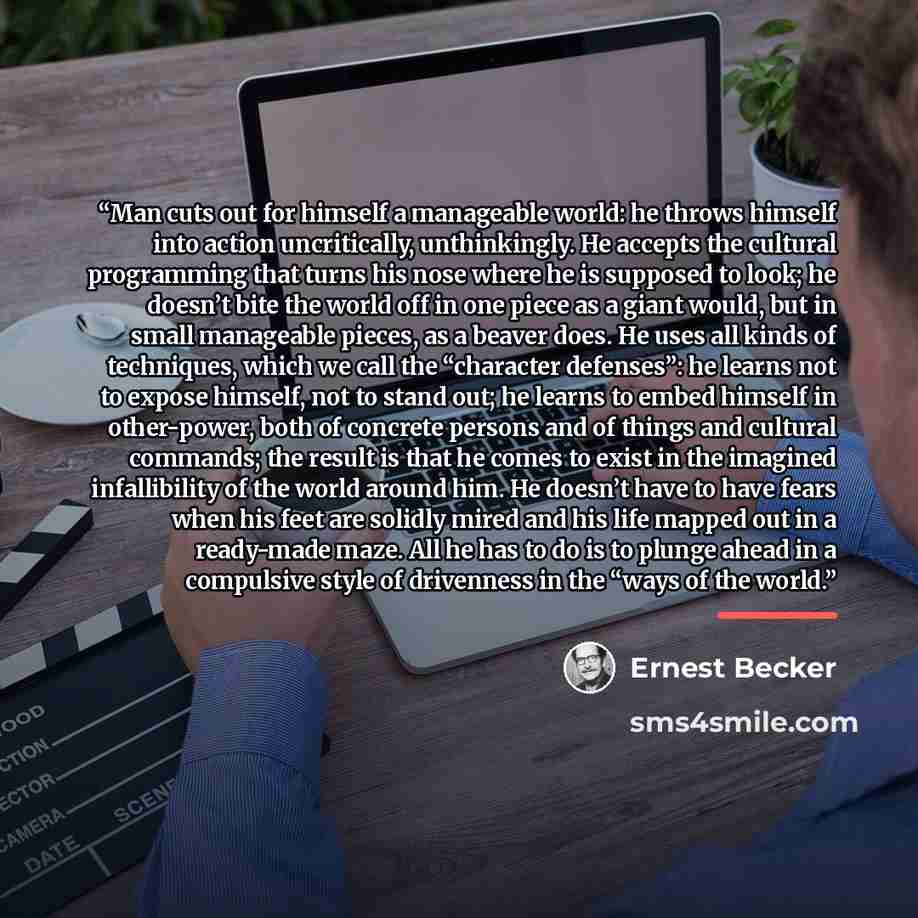 “Man cuts out for himself a manageable world: he throws himself into action uncritically, unthinkingly. He accepts the cultural programming that turns his nose where he is supposed to look; he doesn’t bite the world off in one piece as a giant would, but in small manageable pieces, as a beaver…” quote by Ernest Becker