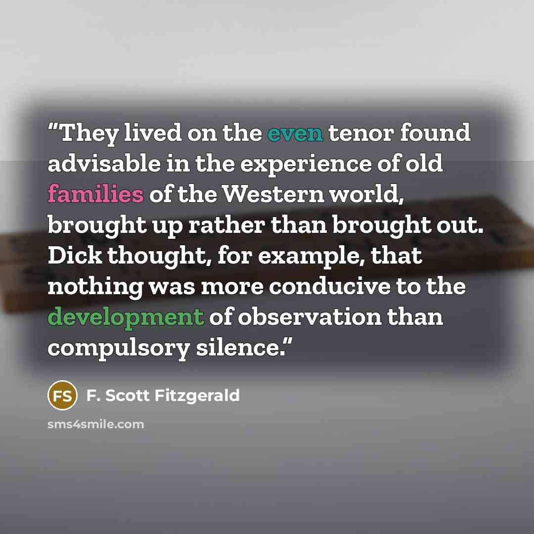 “They lived on the even tenor found advisable in the experience of old families of the Western world, brought up rather than brought out. Dick thought, for example, that nothing was more conducive to the development of observation than compulsory silence.” quote by F. Scott Fitzgerald