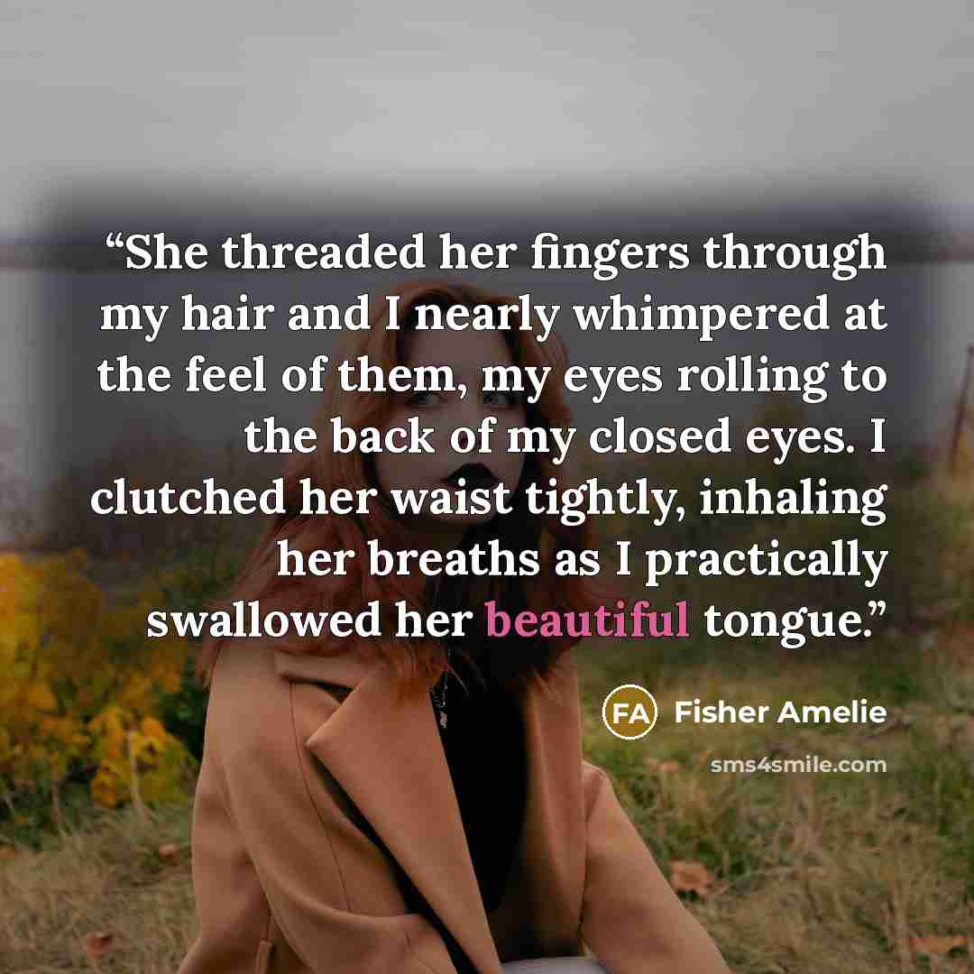 “She threaded her fingers through my hair and I nearly whimpered at the feel of them, my eyes rolling to the back of my closed eyes. I clutched her waist tightly, inhaling her breaths as I practically swallowed her beautiful tongue.” quote by Fisher Amelie