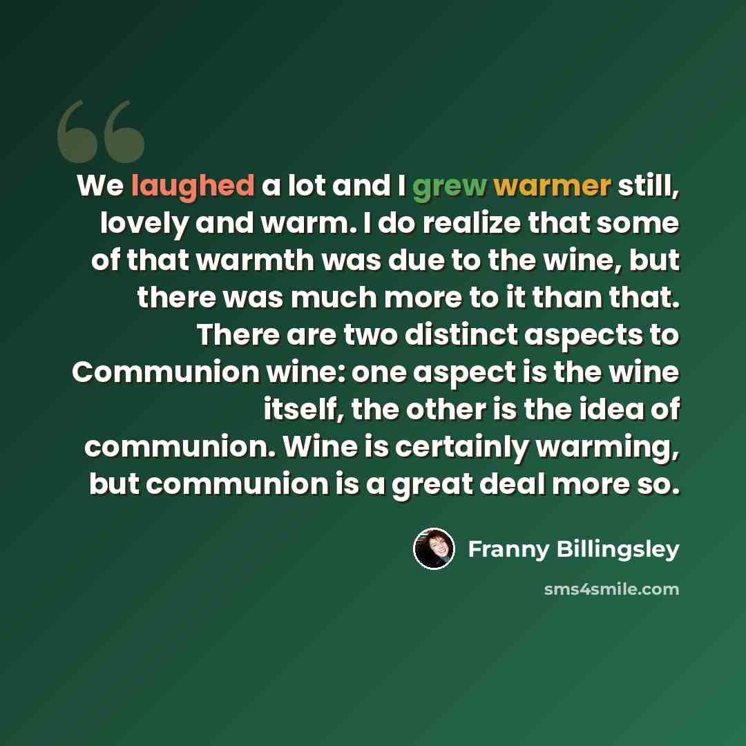 “We laughed a lot and I grew warmer still, lovely and warm. I do realize that some of that warmth was due to the wine, but there was much more to it than that. There are two distinct aspects to Communion wine: one aspect is the wine itself, the other is the idea of communion. Wine is certainly…” quote by Franny Billingsley