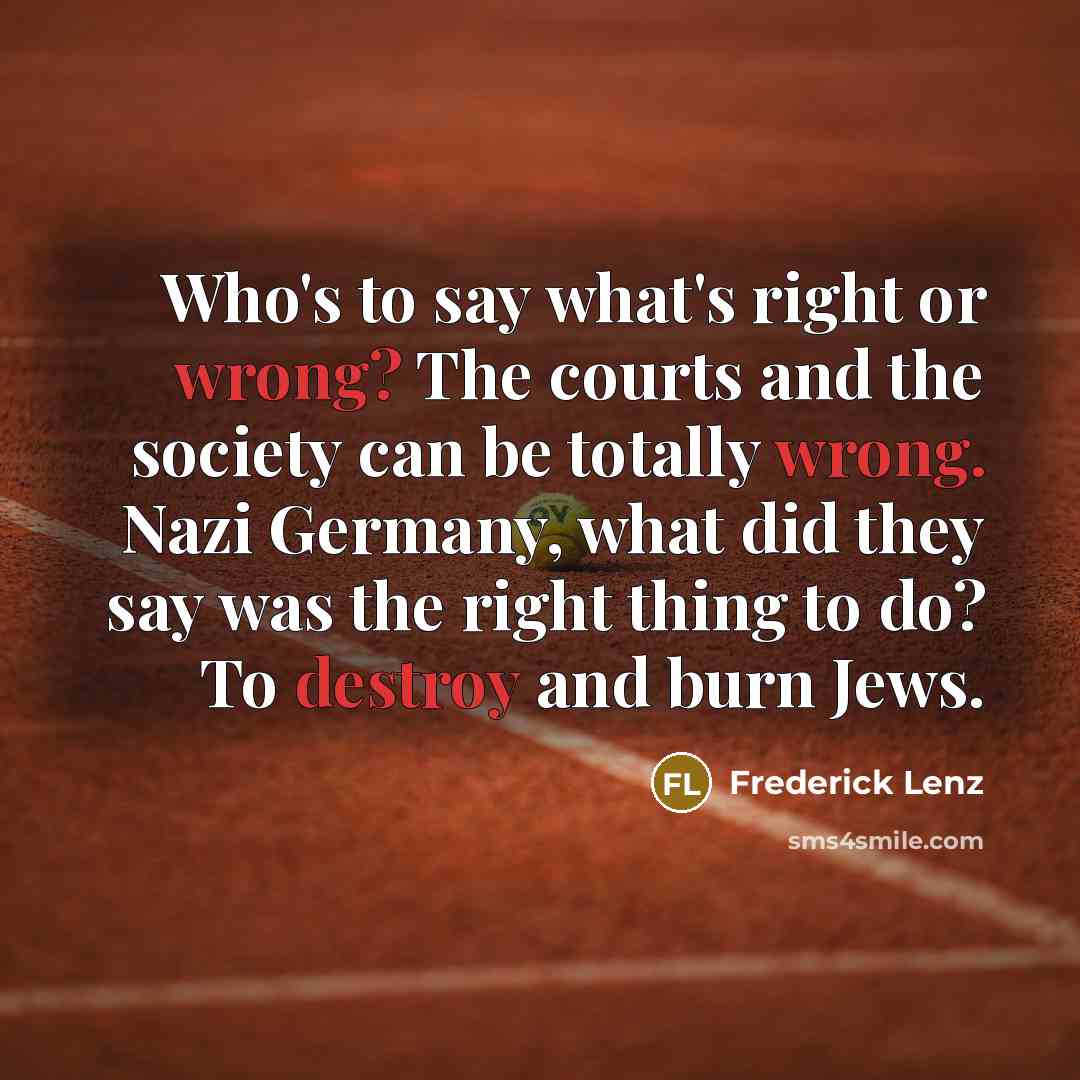 “Who's to say what's right or wrong? The courts and the society can be totally wrong. Nazi Germany, what did they say was the right thing to do? To destroy and burn Jews.” quote by Frederick Lenz
