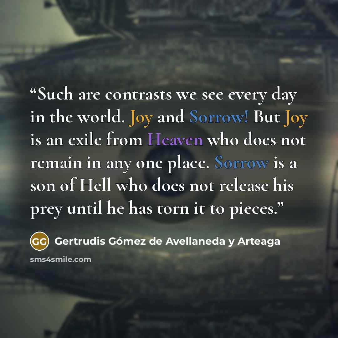 “Such are contrasts we see every day in the world. Joy and Sorrow! But Joy is an exile from Heaven who does not remain in any one place. Sorrow is a son of Hell who does not release his prey until he has torn it to pieces.” quote by Gertrudis Gómez de Avellaneda y Arteaga