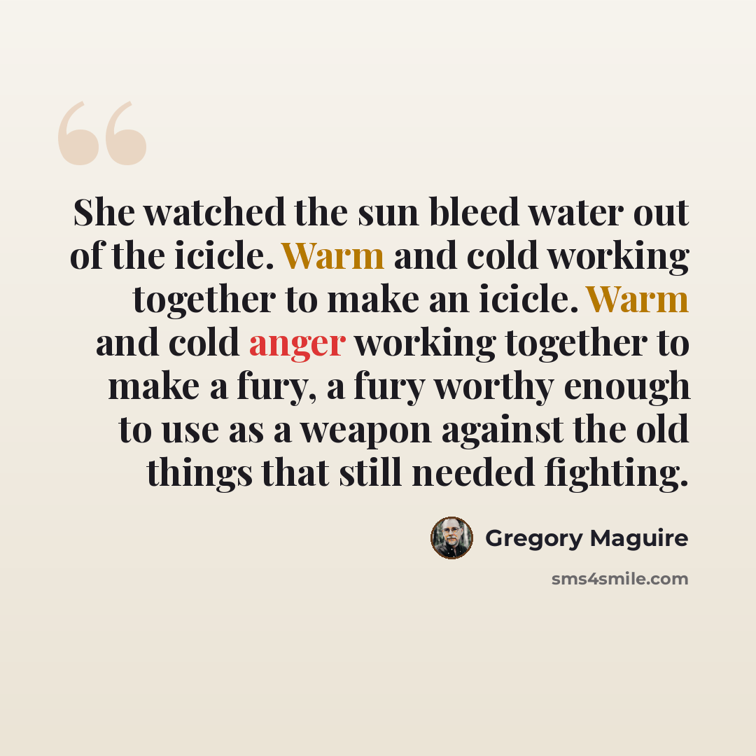 “She watched the sun bleed water out of the icicle. Warm and cold working together to make an icicle. Warm and cold anger working together to make a fury, a fury worthy enough to use as a weapon against the old things that still needed fighting.” quote by Gregory Maguire