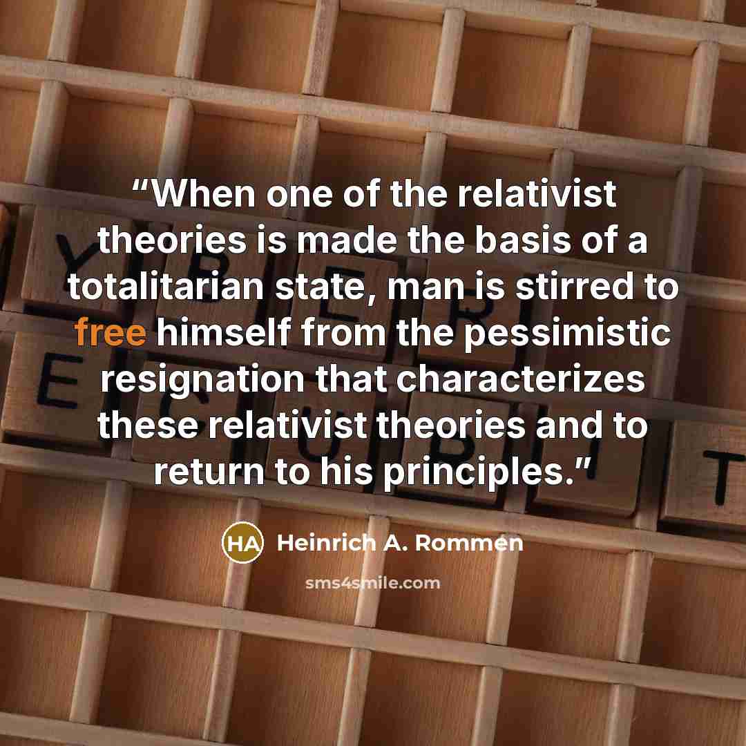 “When one of the relativist theories is made the basis of a totalitarian state, man is stirred to free himself from the pessimistic resignation that characterizes these relativist theories and to return to his principles.” quote by Heinrich A. Rommen