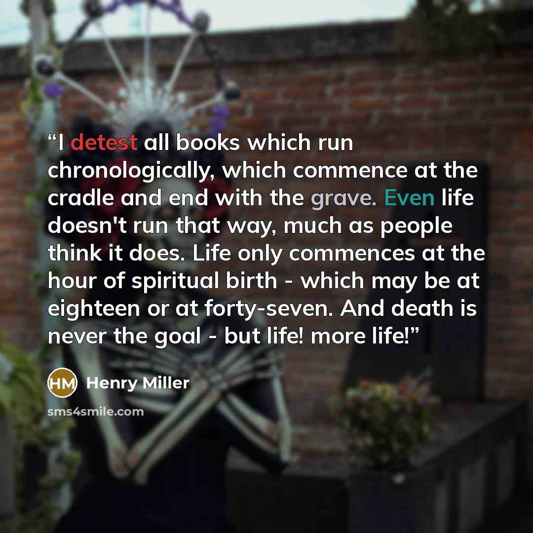 “I detest all books which run chronologically, which commence at the cradle and end with the grave. Even life doesn't run that way, much as people think it does. Life only commences at the hour of spiritual birth - which may be at eighteen or at forty-seven. And death is never the goal - but life!…” quote by Henry Miller