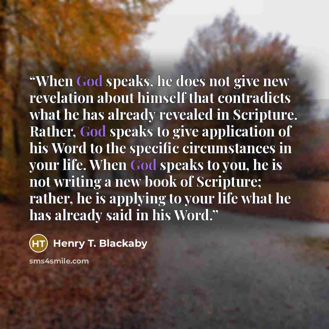 “When God speaks, he does not give new revelation about himself that contradicts what he has already revealed in Scripture. Rather, God speaks to give application of his Word to the specific circumstances in your life. When God speaks to you, he is not writing a new book of Scripture; rather, he is…” quote by Henry T. Blackaby
