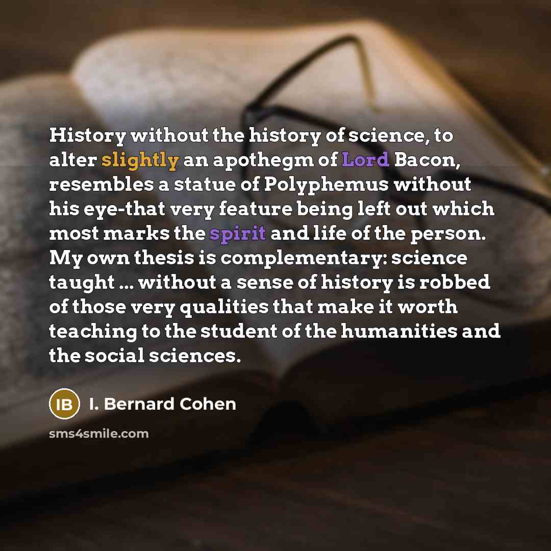 “History without the history of science, to alter slightly an apothegm of Lord Bacon, resembles a statue of Polyphemus without his eye-that very feature being left out which most marks the spirit and life of the person. My own thesis is complementary: science taught ... without a sense of history…” quote by I. Bernard Cohen