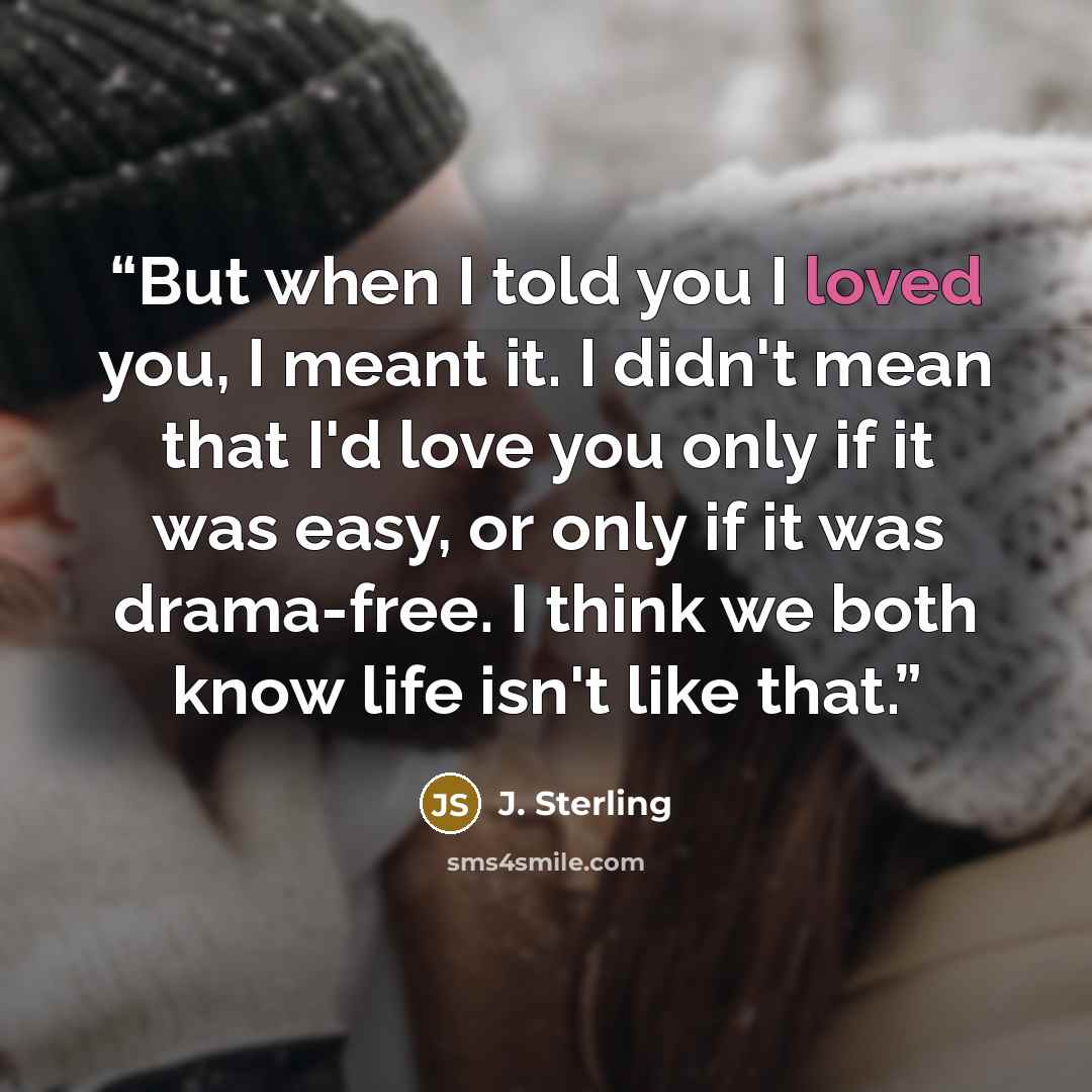 “But when I told you I loved you, I meant it. I didn't mean that I'd love you only if it was easy, or only if it was drama-free. I think we both know life isn't like that.” quote by J. Sterling