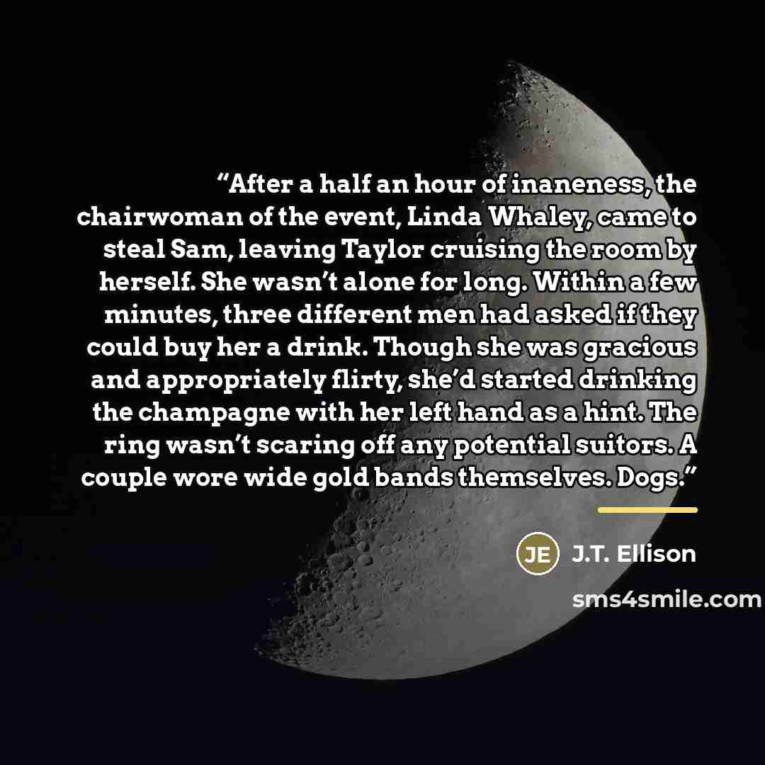 “After a half an hour of inaneness, the chairwoman of the event, Linda Whaley, came to steal Sam, leaving Taylor cruising the room by herself. She wasn’t alone for long. Within a few minutes, three different men had asked if they could buy her a drink. Though she was gracious and appropriately…” quote by J.T. Ellison