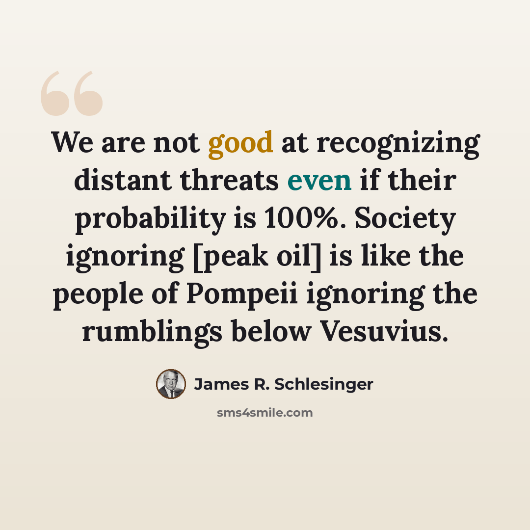 “We are not good at recognizing distant threats even if their probability is 100%. Society ignoring [peak oil] is like the people of Pompeii ignoring the rumblings below Vesuvius.” quote by James R. Schlesinger