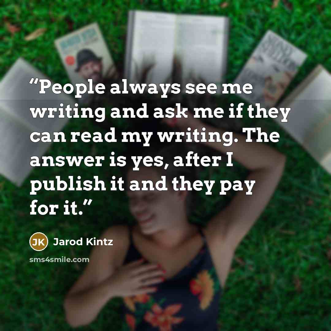 “People always see me writing and ask me if they can read my writing. The answer is yes, after I publish it and they pay for it.” quote by Jarod Kintz