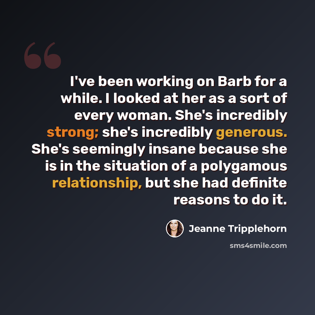 “I've been working on Barb for a while. I looked at her as a sort of every woman. She's incredibly strong; she's incredibly generous. She's seemingly insane because she is in the situation of a polygamous relationship, but she had definite reasons to do it.” quote by Jeanne Tripplehorn