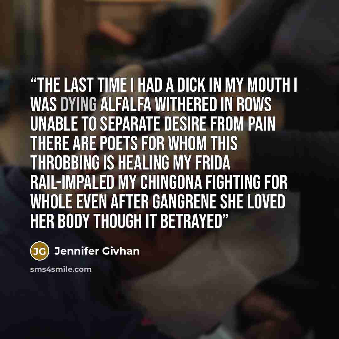 “The last time I had a dick in my mouth I was dying alfalfa withered in rows unable to separate desire from pain There are poets for whom this throbbing is healing My Frida rail-impaled my chingona fighting for whole even after gangrene She loved her body though it betrayed” quote by Jennifer Givhan