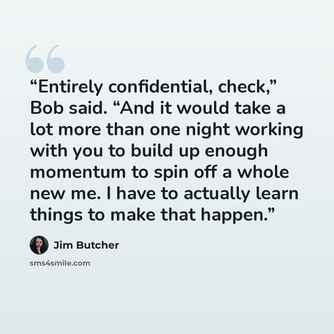 “Entirely confidential, check,” Bob said. “And it would take a lot more than one night working with you to build up enough momentum to spin off a whole new me. I have to actually learn things to make that happen.” quote by Jim Butcher