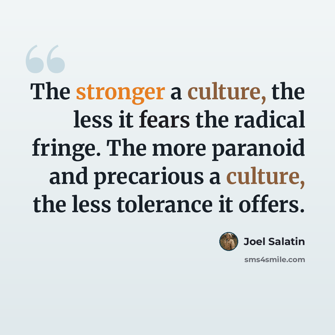 “The stronger a culture, the less it fears the radical fringe. The more paranoid and precarious a culture, the less tolerance it offers.” quote by Joel Salatin