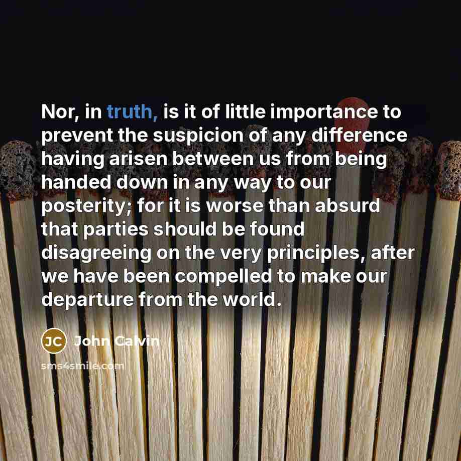 “Nor, in truth, is it of little importance to prevent the suspicion of any difference having arisen between us from being handed down in any way to our posterity; for it is worse than absurd that parties should be found disagreeing on the very principles, after we have been compelled to make our…” quote by John Calvin