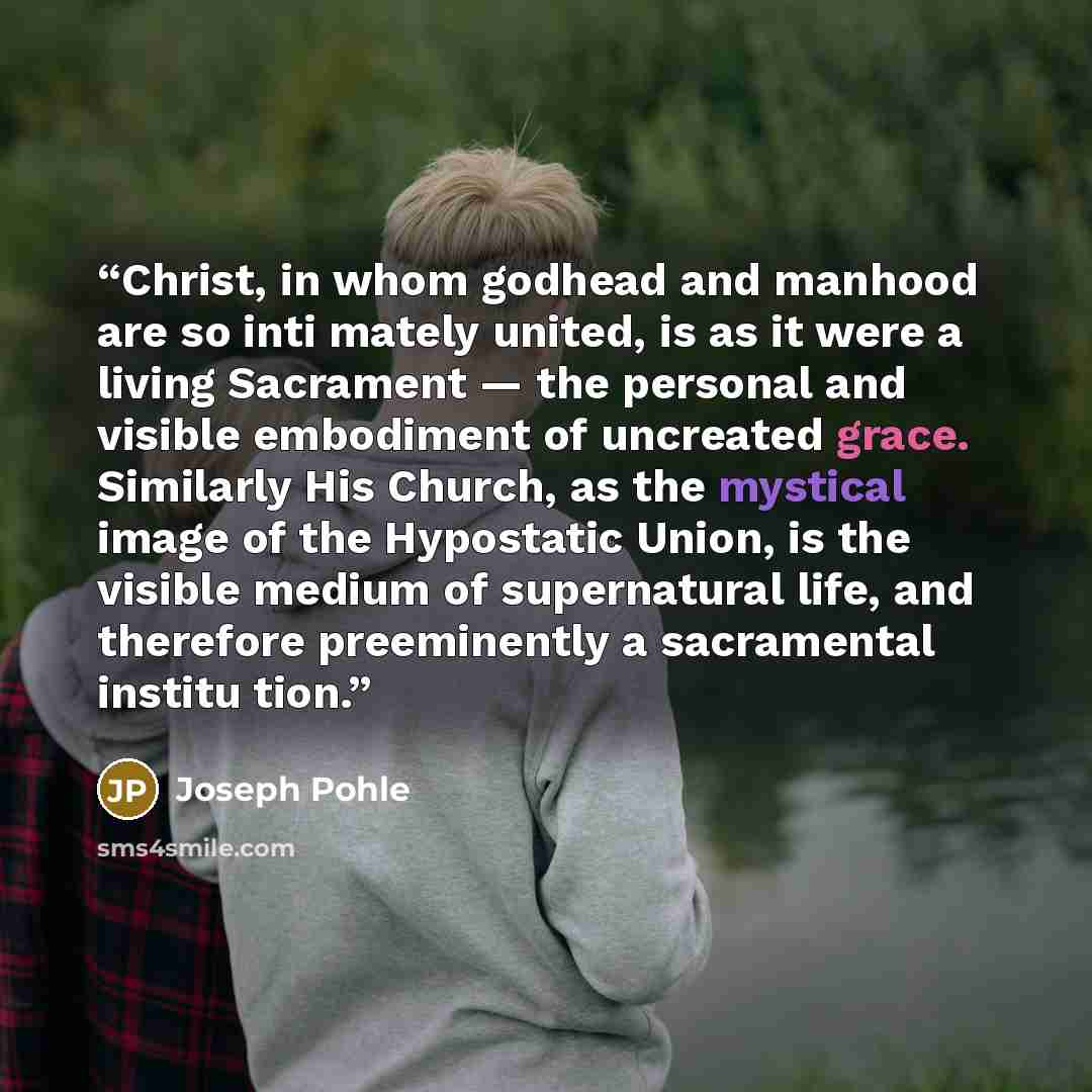 “Christ, in whom godhead and manhood are so inti mately united, is as it were a living Sacrament — the personal and visible embodiment of uncreated grace. Similarly His Church, as the mystical image of the Hypostatic Union, is the visible medium of supernatural life, and therefore preeminently a…” quote by Joseph Pohle