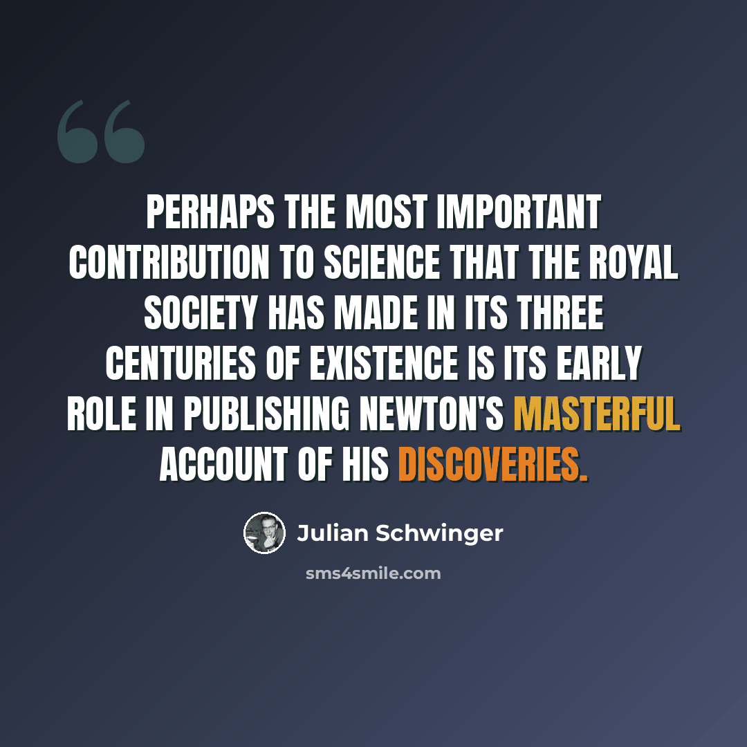 “Perhaps the most important contribution to science that the Royal Society has made in its three centuries of existence is its early role in publishing Newton's masterful account of his discoveries.” quote by Julian Schwinger