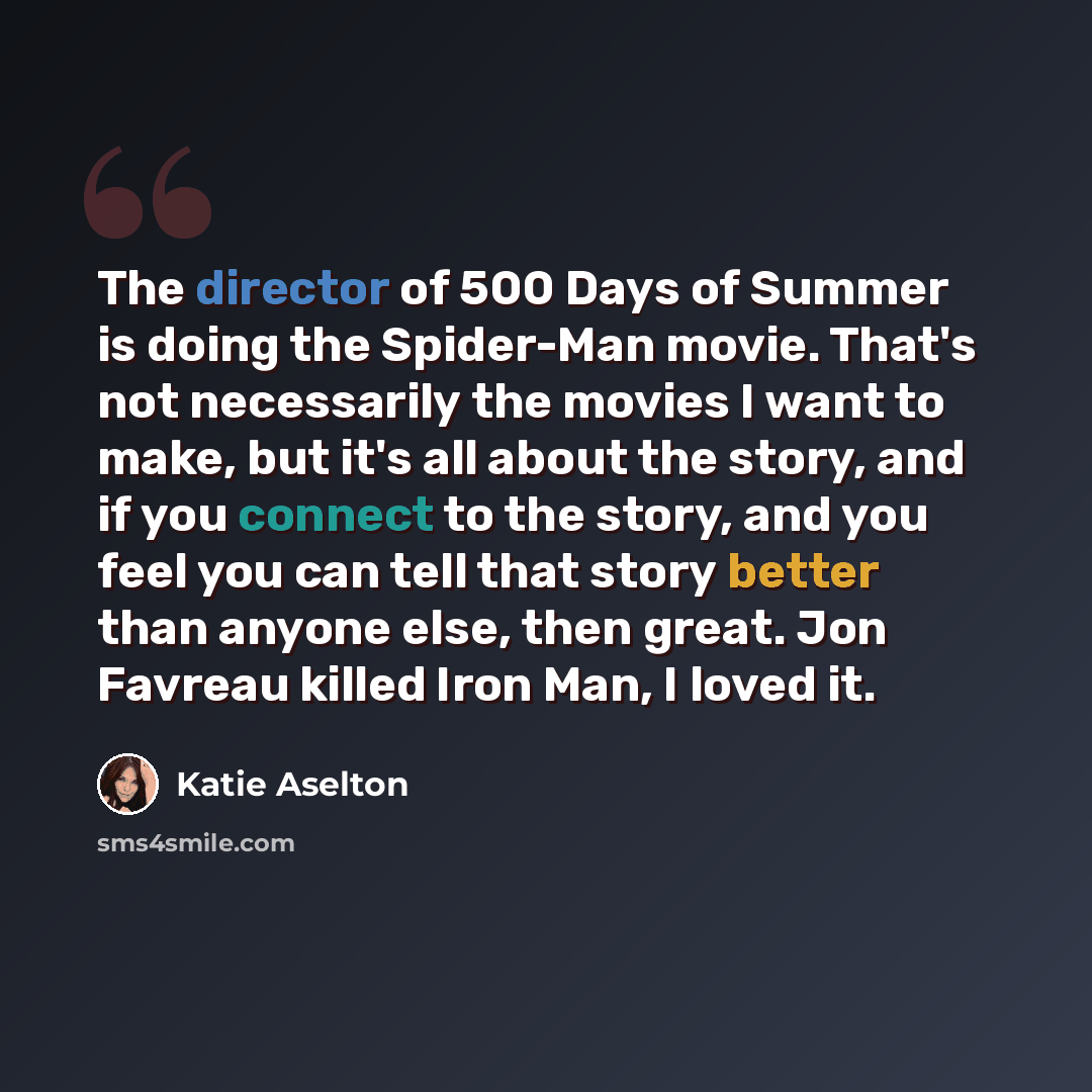 “The director of 500 Days of Summer is doing the Spider-Man movie. That's not necessarily the movies I want to make, but it's all about the story, and if you connect to the story, and you feel you can tell that story better than anyone else, then great. Jon Favreau killed Iron Man, I loved it.” quote by Katie Aselton