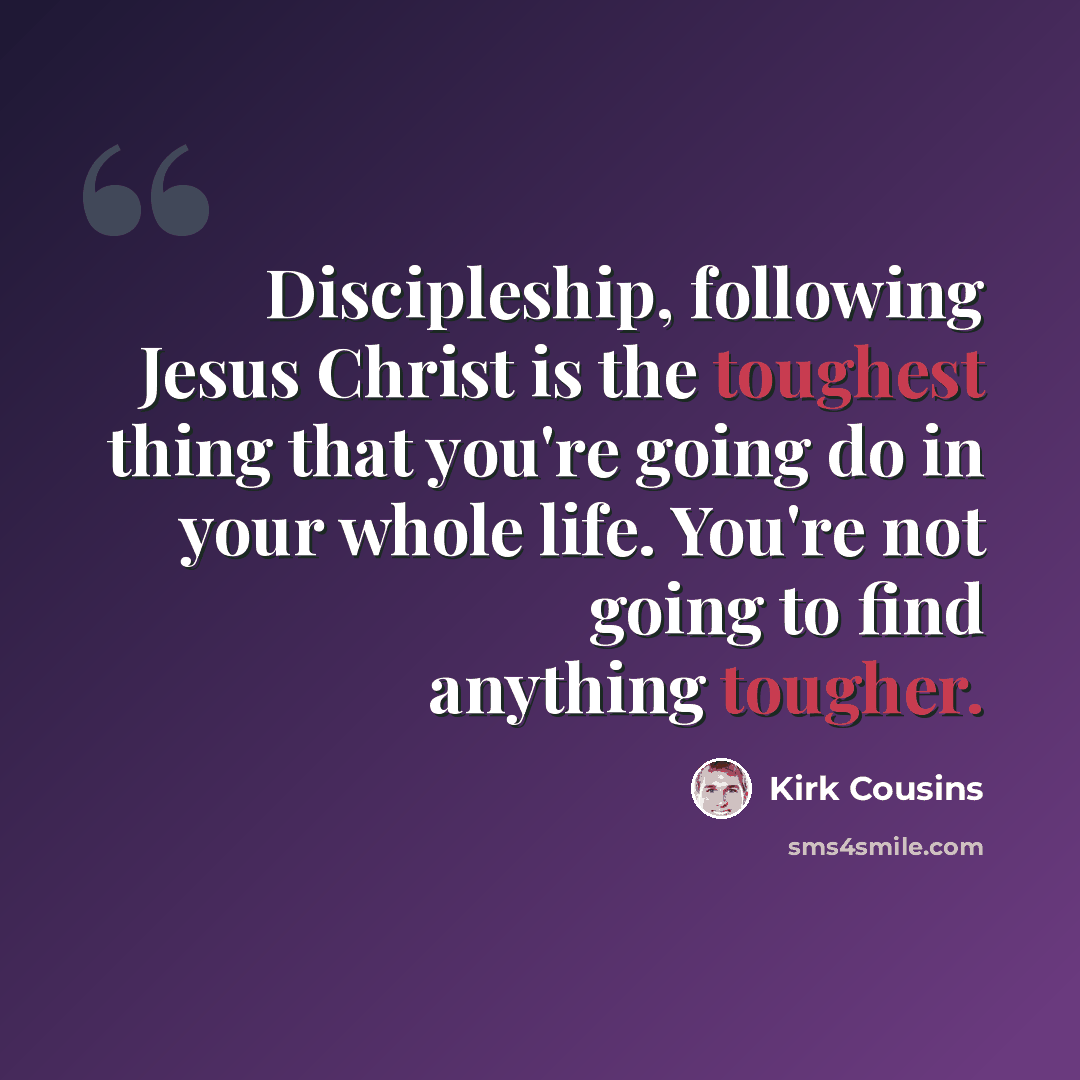“Discipleship, following Jesus Christ is the toughest thing that you're going do in your whole life. You're not going to find anything tougher.” quote by Kirk Cousins