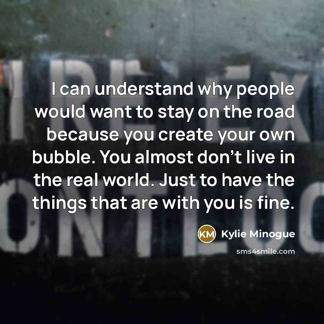 “I can understand why people would want to stay on the road because you create your own bubble. You almost don't live in the real world. Just to have the things that are with you is fine.” quote by Kylie Minogue