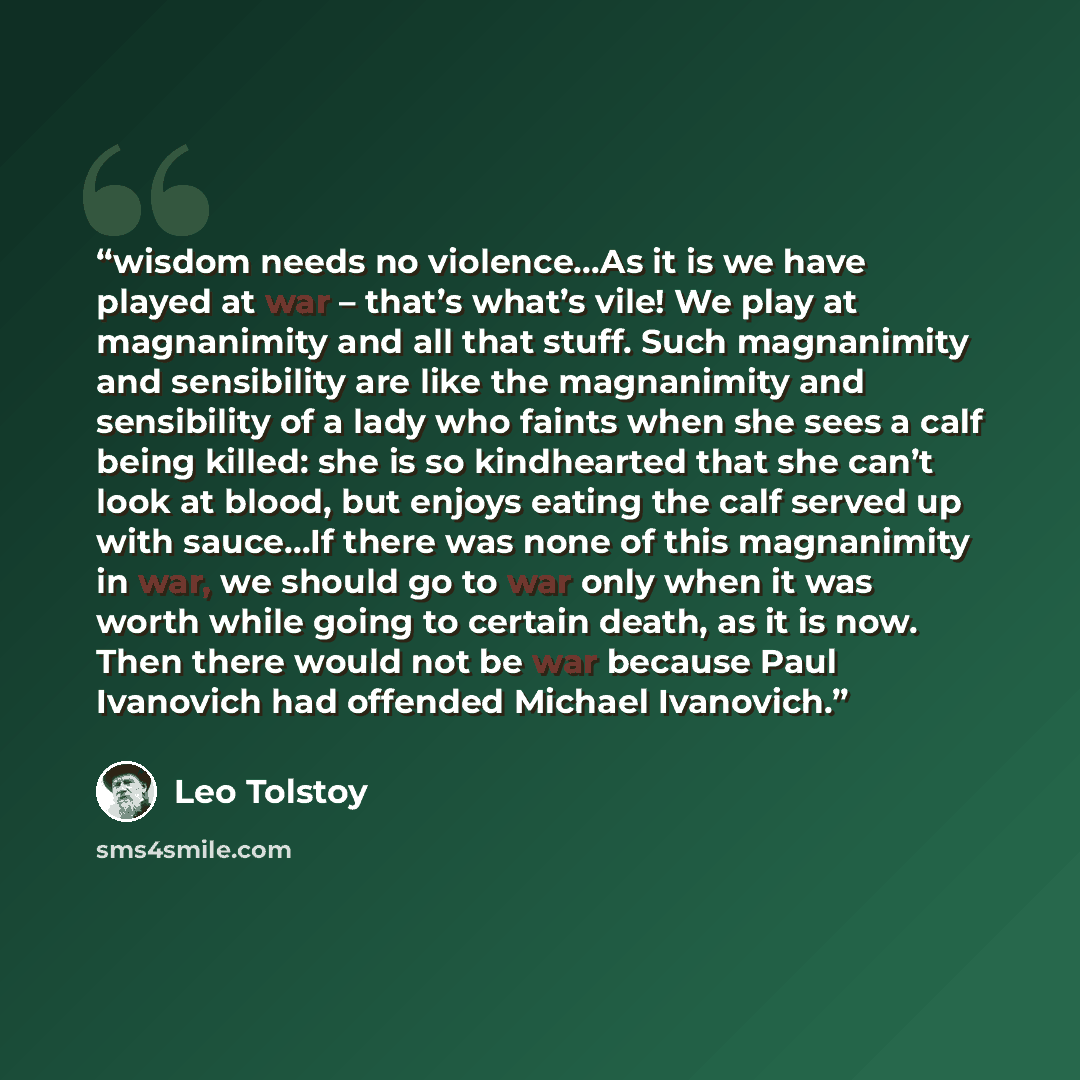 “wisdom needs no violence...As it is we have played at war – that’s what’s vile! We play at magnanimity and all that stuff. Such magnanimity and sensibility are like the magnanimity and sensibility of a lady who faints when she sees a calf being killed: she is so kindhearted that she can’t look at…” quote by Leo Tolstoy