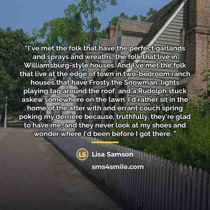 “I've met the folk that have the perfect garlands and sprays and wreaths, the folk that live in Williamsburg-style houses. And I've met the folk that live at the edge of town in two-bedroom ranch houses that have Frosty the Snowman, lights playing tag around the roof, and a Rudolph stuck askew…” quote by Lisa Samson