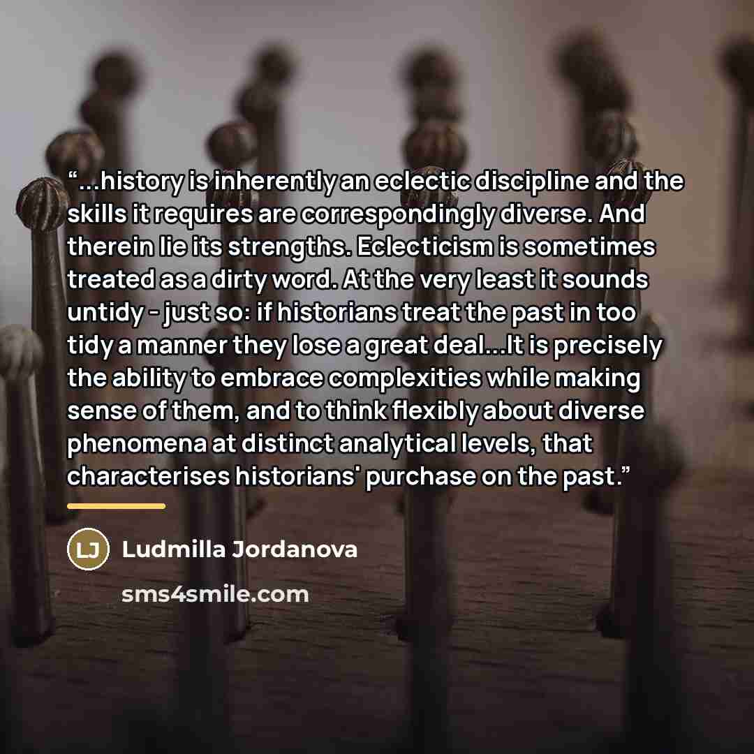 “...history is inherently an eclectic discipline and the skills it requires are correspondingly diverse. And therein lie its strengths. Eclecticism is sometimes treated as a dirty word. At the very least it sounds untidy - just so: if historians treat the past in too tidy a manner they lose a great…” quote by Ludmilla Jordanova