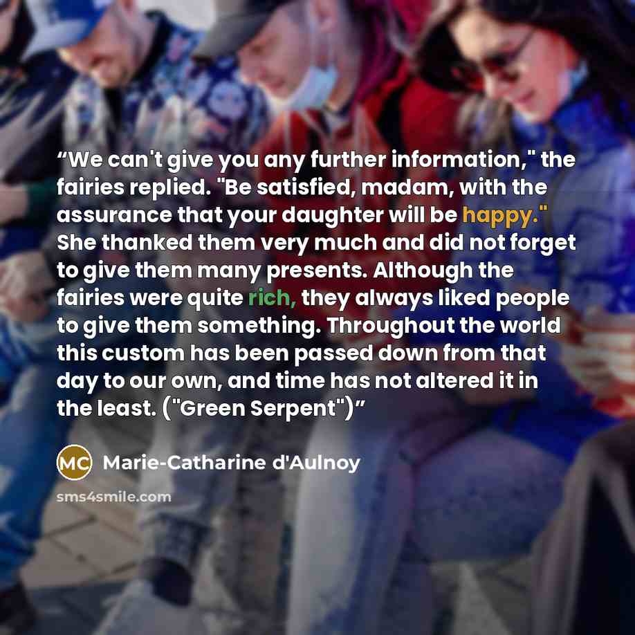 “We can't give you any further information," the fairies replied. "Be satisfied, madam, with the assurance that your daughter will be happy." She thanked them very much and did not forget to give them many presents. Although the fairies were quite rich, they always liked people to give them…” quote by Marie-Catharine d'Aulnoy