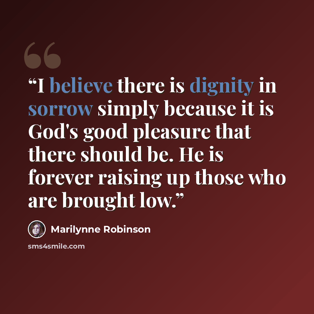 “I believe there is dignity in sorrow simply because it is God's good pleasure that there should be. He is forever raising up those who are brought low.” quote by Marilynne Robinson