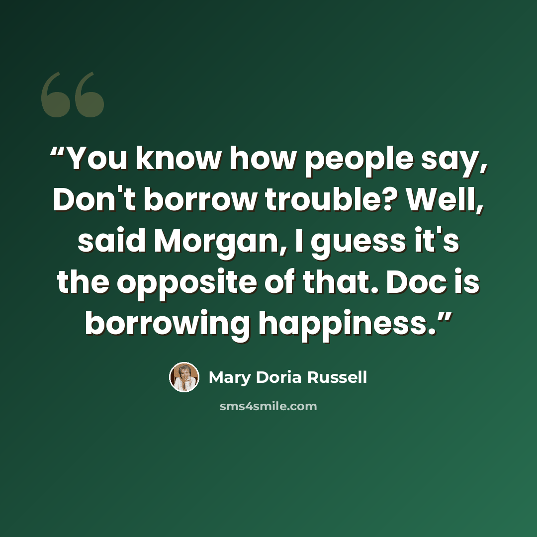 “You know how people say, Don't borrow trouble? Well, said Morgan, I guess it's the opposite of that. Doc is borrowing happiness.” quote by Mary Doria Russell