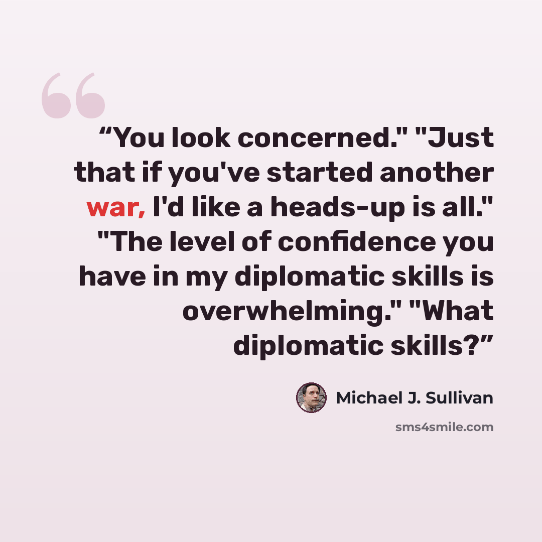 “You look concerned." "Just that if you've started another war, I'd like a heads-up is all." "The level of confidence you have in my diplomatic skills is overwhelming." "What diplomatic skills?” quote by Michael J. Sullivan