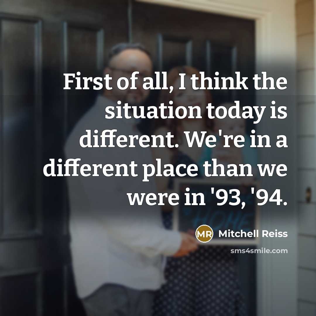 “First of all, I think the situation today is different. We're in a different place than we were in '93, '94.” quote by Mitchell Reiss