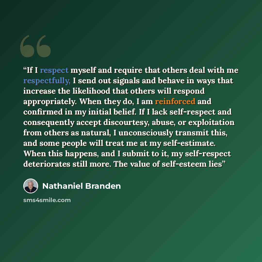 “If I respect myself and require that others deal with me respectfully, I send out signals and behave in ways that increase the likelihood that others will respond appropriately. When they do, I am reinforced and confirmed in my initial belief. If I lack self-respect and consequently accept…” quote by Nathaniel Branden