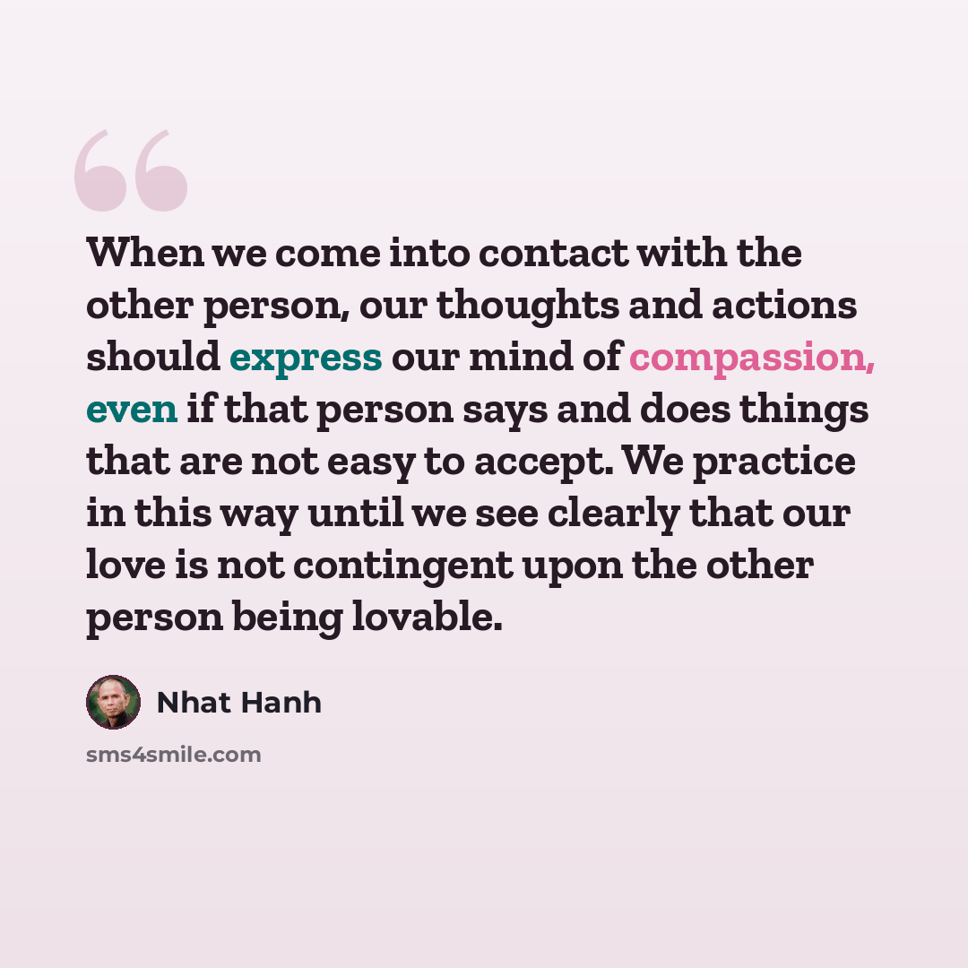 “When we come into contact with the other person, our thoughts and actions should express our mind of compassion, even if that person says and does things that are not easy to accept. We practice in this way until we see clearly that our love is not contingent upon the other person being lovable.” quote by Nhat Hanh