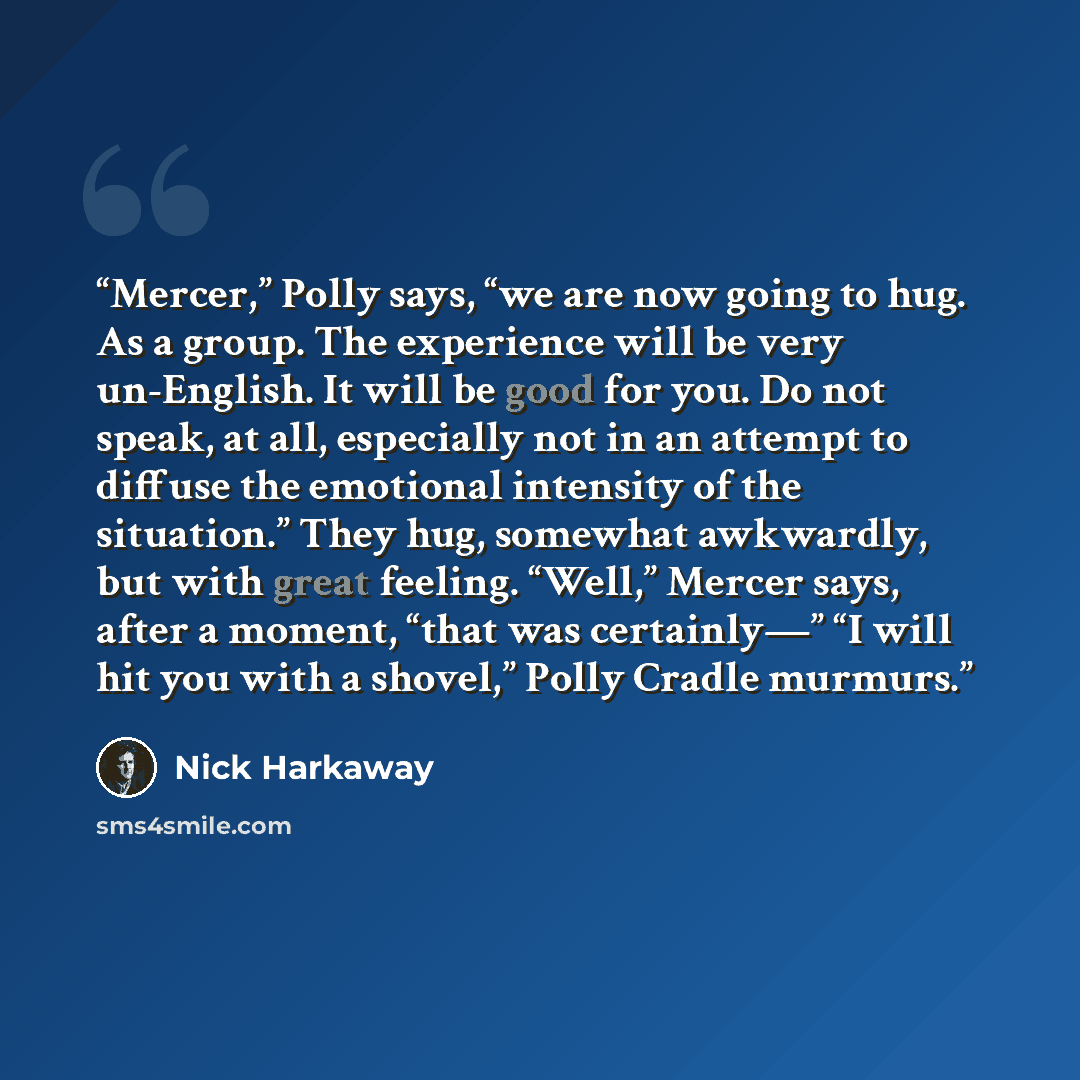 “Mercer,” Polly says, “we are now going to hug. As a group. The experience will be very un-English. It will be good for you. Do not speak, at all, especially not in an attempt to diffuse the emotional intensity of the situation.” They hug, somewhat awkwardly, but with great feeling. “Well,” Mercer…” quote by Nick Harkaway