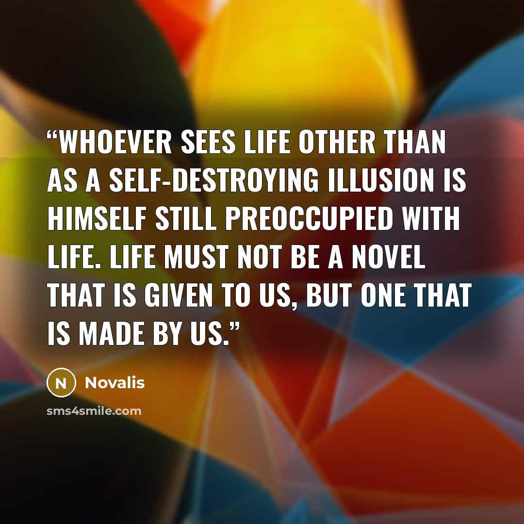 “Whoever sees life other than as a self-destroying illusion is himself still preoccupied with life. Life must not be a novel that is given to us, but one that is made by us.” quote by Novalis