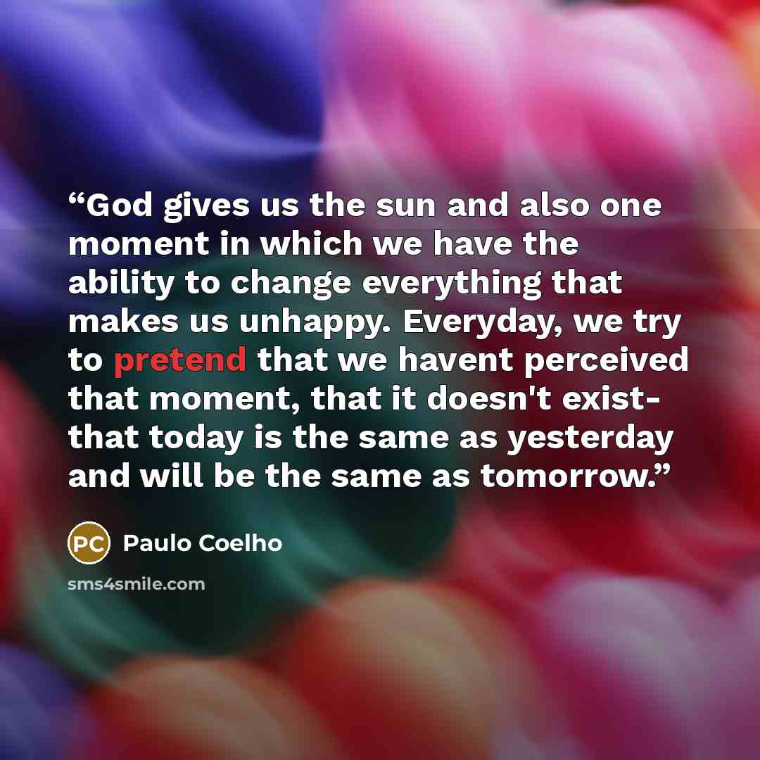 “God gives us the sun and also one moment in which we have the ability to change everything that makes us unhappy. Everyday, we try to pretend that we havent perceived that moment, that it doesn't exist- that today is the same as yesterday and will be the same as tomorrow.” quote by Paulo Coelho