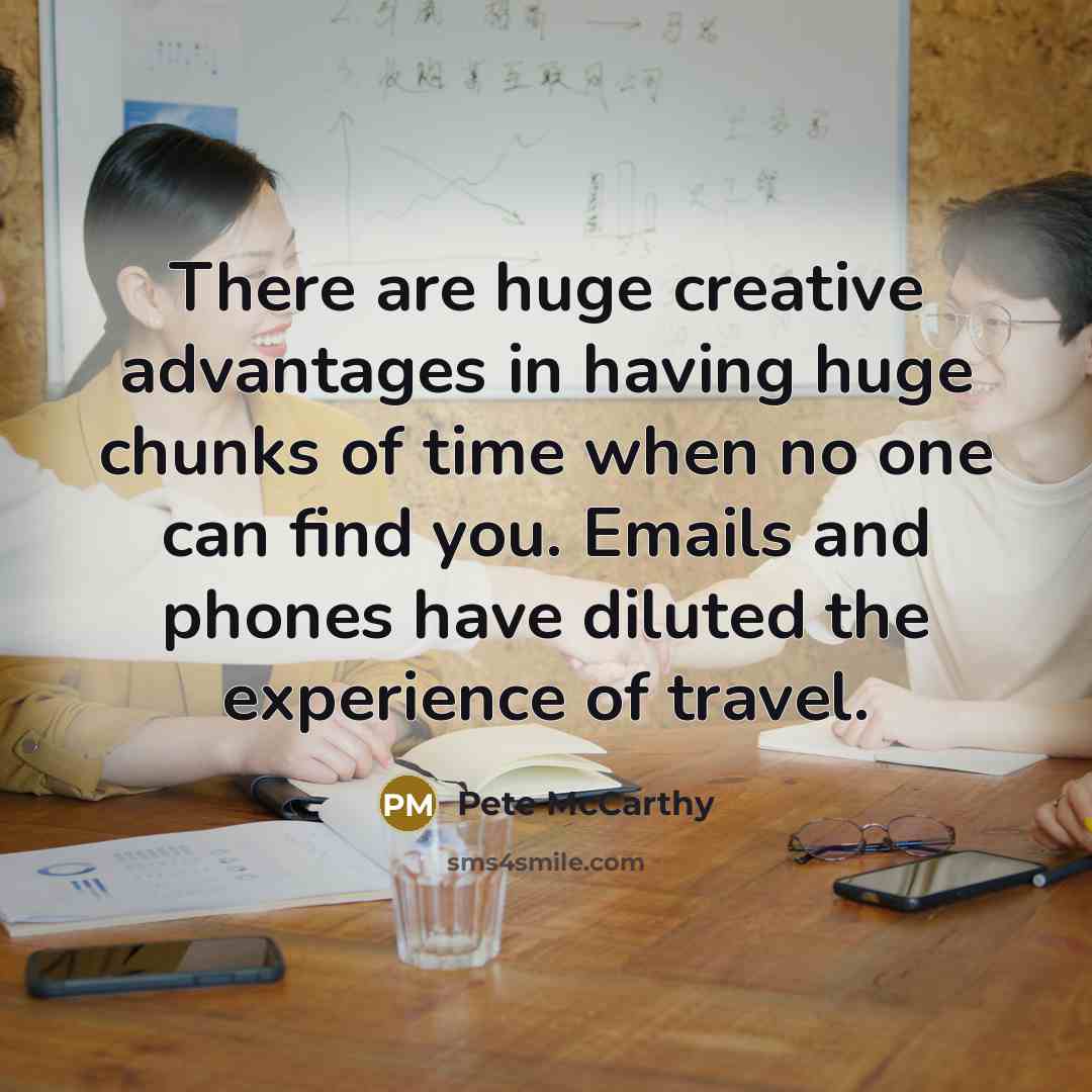 “There are huge creative advantages in having huge chunks of time when no one can find you. Emails and phones have diluted the experience of travel.” quote by Pete McCarthy