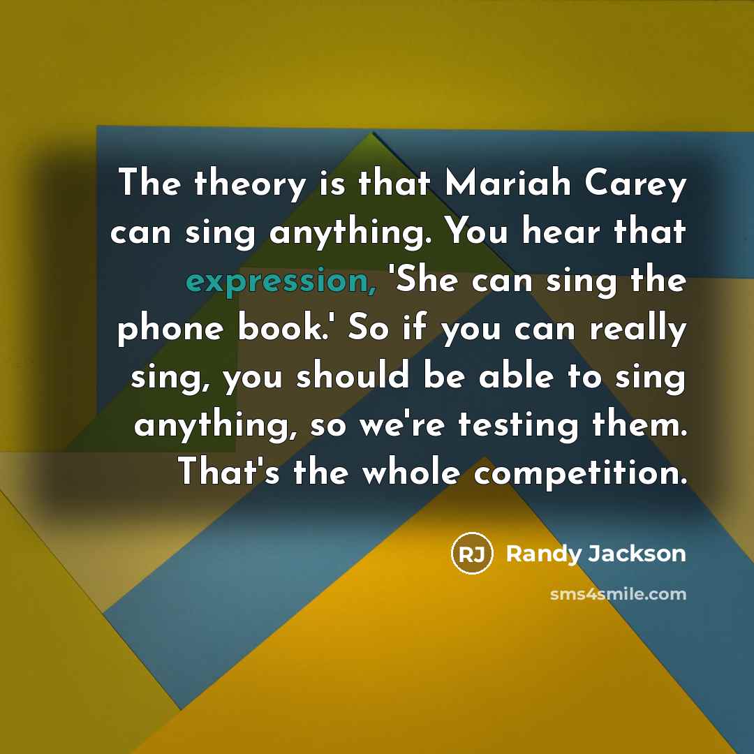 “The theory is that Mariah Carey can sing anything. You hear that expression, 'She can sing the phone book.' So if you can really sing, you should be able to sing anything, so we're testing them. That's the whole competition.” quote by Randy Jackson