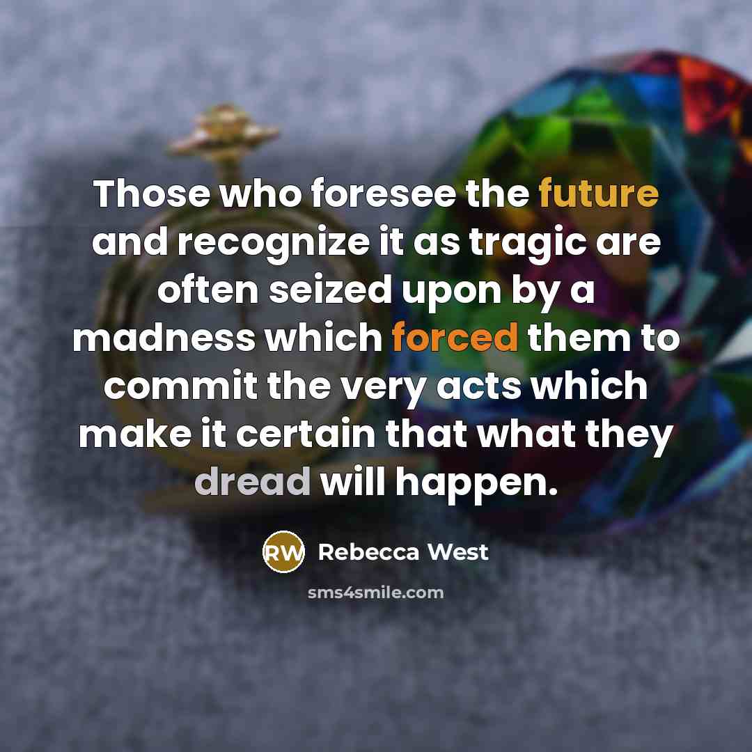 “Those who foresee the future and recognize it as tragic are often seized upon by a madness which forced them to commit the very acts which make it certain that what they dread will happen.” quote by Rebecca West