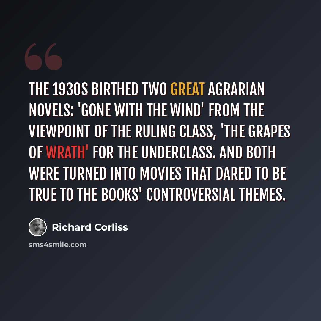 “The 1930s birthed two great agrarian novels: 'Gone with the Wind' from the viewpoint of the ruling class, 'The Grapes of Wrath' for the underclass. And both were turned into movies that dared to be true to the books' controversial themes.” quote by Richard Corliss