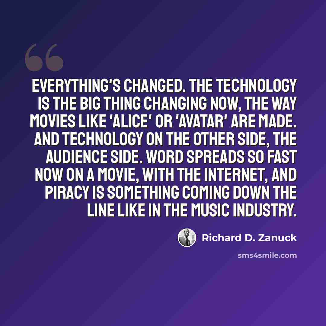 “Everything's changed. The technology is the big thing changing now, the way movies like 'Alice' or 'Avatar' are made. And technology on the other side, the audience side. Word spreads so fast now on a movie, with the Internet, and piracy is something coming down the line like in the music industry.” quote by Richard D. Zanuck