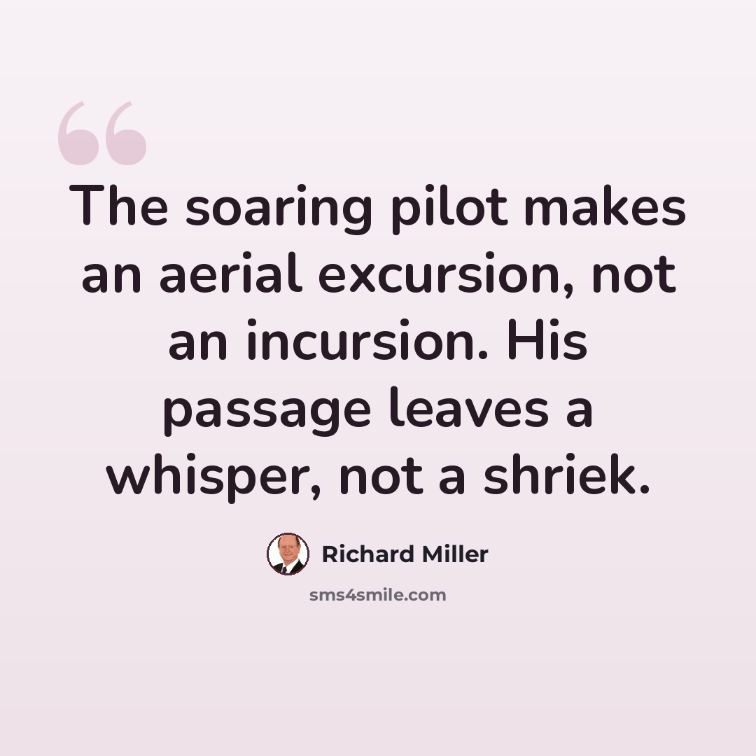 “The soaring pilot makes an aerial excursion, not an incursion. His passage leaves a whisper, not a shriek.” quote by Richard Miller