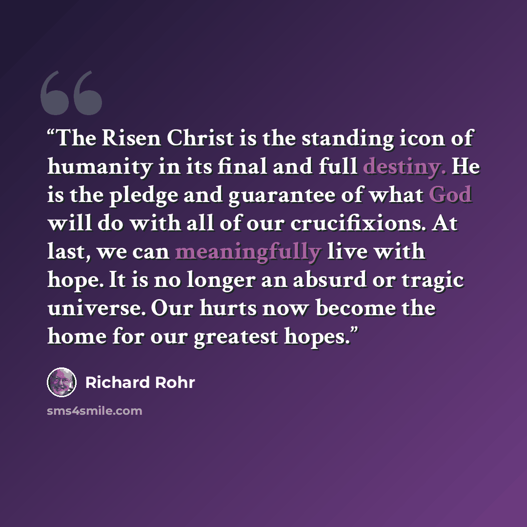 “The Risen Christ is the standing icon of humanity in its final and full destiny. He is the pledge and guarantee of what God will do with all of our crucifixions. At last, we can meaningfully live with hope. It is no longer an absurd or tragic universe. Our hurts now become the home for our…” quote by Richard Rohr