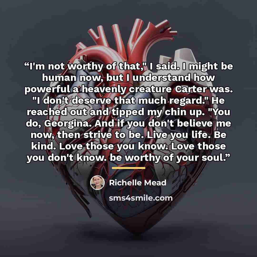 “I'm not worthy of that," I said. I might be human now, but I understand how powerful a heavenly creature Carter was. "I don't deserve that much regard." He reached out and tipped my chin up. "You do, Georgina. And if you don't believe me now, then strive to be. Live you life. Be kind. Love those…” quote by Richelle Mead