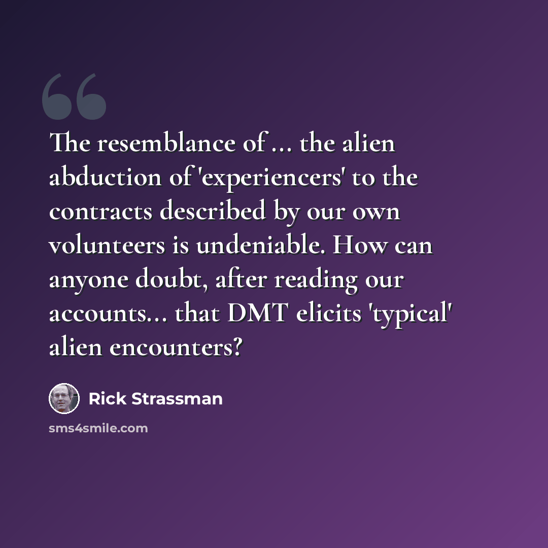 “The resemblance of ... the alien abduction of 'experiencers' to the contracts described by our own volunteers is undeniable. How can anyone doubt, after reading our accounts... that DMT elicits 'typical' alien encounters?” quote by Rick Strassman