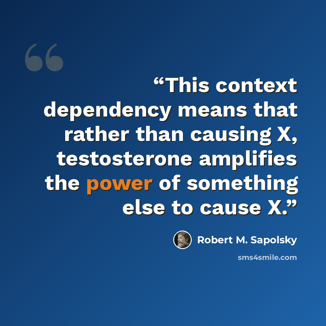 “This context dependency means that rather than causing X, testosterone amplifies the power of something else to cause X.” quote by Robert M. Sapolsky