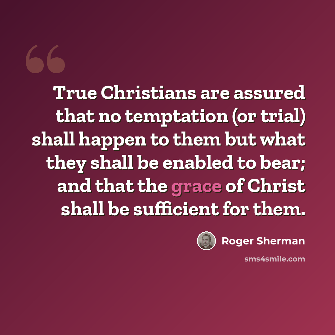 “True Christians are assured that no temptation (or trial) shall happen to them but what they shall be enabled to bear; and that the grace of Christ shall be sufficient for them.” quote by Roger Sherman