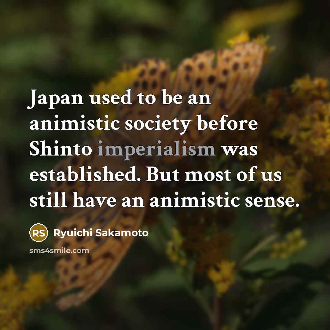 “Japan used to be an animistic society before Shinto imperialism was established. But most of us still have an animistic sense.” quote by Ryuichi Sakamoto